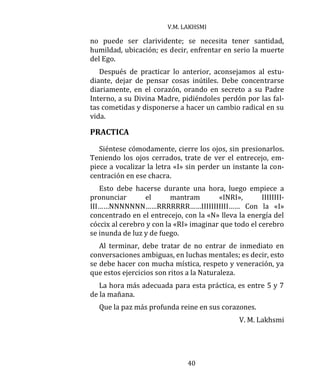 V.M. LAKHSMI
40
no puede ser clarividente; se necesita tener santidad,
humildad, ubicación; es decir, enfrentar en serio la muerte
del Ego.
Después de practicar lo anterior, aconsejamos al estu-
diante, dejar de pensar cosas inútiles. Debe concentrarse
diariamente, en el corazón, orando en secreto a su Padre
Interno, a su Divina Madre, pidiéndoles perdón por las fal-
tas cometidas y disponerse a hacer un cambio radical en su
vida.
PRACTICA
Siéntese cómodamente, cierre los ojos, sin presionarlos.
Teniendo los ojos cerrados, trate de ver el entrecejo, em-
piece a vocalizar la letra «I» sin perder un instante la con-
centración en ese chacra.
Esto debe hacerse durante una hora, luego empiece a
pronunciar el mantram «INRI», IIIIIIII-
III……NNNNNNN……RRRRRRR……IIIIIIIIIII…… Con la «I»
concentrado en el entrecejo, con la «N» lleva la energía del
cóccix al cerebro y con la «RI» imaginar que todo el cerebro
se inunda de luz y de fuego.
Al terminar, debe tratar de no entrar de inmediato en
conversaciones ambiguas, en luchas mentales; es decir, esto
se debe hacer con mucha mística, respeto y veneración, ya
que estos ejercicios son ritos a la Naturaleza.
La hora más adecuada para esta práctica, es entre 5 y 7
de la mañana.
Que la paz más profunda reine en sus corazones.
V. M. Lakhsmi
 