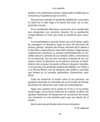 V.M. LAKHSMI
44
miento y en sentimiento; puede comprender lo débil que es
la materia y lo poderoso que es el Ser.
Una persona sumida en profunda meditación, encuentra
la razón de la vida, llega a la fuente del amor, de la com-
prensión y la paz.
En la meditación liberamos conciencia. En la meditación
nos integramos con nosotros mismos. En la meditación
comprendemos el valor que tiene la existencia para noso-
tros.
Le recomendamos, querido lector, que en la noche, antes
de entregarse al descanso, haga un poco de ejercicios de
brazos, piernas, rotación del tronco, rotación de la cabeza a
la derecha e izquierda por unos diez minutos. Haga buenas
respiraciones pránicas, se acueste preferiblemente en de-
cúbito dorsal o siéntese en un cómodo sillón y concéntrese
en el entrecejo, con los ojos cerrados, tratando de ver ese
centro. Como lo decíamos en la práctica anterior, la finali-
dad de esto es poner la mente en blanco; después, trasláde-
se al corazón y en profunda meditación háblele a su Padre y
a su Divina Madre, con las palabras más nobles y sencillas
que broten de su corazón, pidiéndoles iluminación, sabi-
duría.
Trate de conservar el sueño como el oro precioso, sin
quedarse dormido irá entrando así, en el estado de lasitud,
de éxtasis, de adoración y por ende, de contemplación.
Haga esto cuantas veces pueda en el día y en la noche;
desde luego, con la firme intención de realizar su Obra. Así
quedará iluminado. Así despertará su conciencia. Sea tenaz,
sea constante en esta práctica para que sea dueño de sí
mismo.
Que la paz más profunda reine en sus corazones.
V. M. Lakhsmi
 