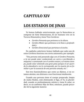 V.M. LAKHSMI
48
CAPITULO XIV
LOS ESTADOS DE JINAS
Ya hemos hablado anteriormente, que la Naturaleza se
compone de Siete Dimensiones, El ser humano vive en la
Tercera Dimensión y tiene Tres Cerebros:
 Cerebro Pensante que pertenece a la altura.
 Cerebro Motor que pertenece a la línea o profundi-
dad y
 Cerebro Emocional que pertenece al ancho.
En capítulos anteriores hemos hablado que cada uno de
estos Cerebros funciona con cierta autonomía, por ejemplo:
“Una persona está pensando algo con el Cerebro Pensante,
a la vez puede estar conduciendo un carro o escribiendo a
máquina o caminando con el cerebro motor y al mismo tiem-
po, puede estar sintiendo una gran pena porque el ser queri-
do lo abandonó o no le corresponde, por la muerte de un fa-
miliar o por la ausencia de una persona amada, etc.”.
Son tres funcionalismos que como ya dijimos, si no es-
tamos atentos, nos distraen o nos fraccionan totalmente.
Cuando una persona tiene el cuerpo preparado, limpio
de malos fluidos, está eliminando el Ego, el Yo, la plurali-
dad; cuando es profundamente místico y tiene fe solar; es
decir, es un auténtico Hijo de Dios; entonces, puede proce-
der de la siguiente manera:
 