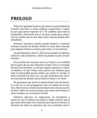 CÁTEDRAS GNÓSTICAS
5
PROLOGO
Todos los queridos lectores que tienen la oportunidad de
estudiar este libro, o mejor analizar, comprender y captar
lo que aquí quiere expresar el V. M. Lakhsmi para toda la
humanidad, concluirán que es de gran ayuda para quitar-
nos las vendas que no nos dejan tener nuestra propia indi-
vidualidad.
Nosotros trazamos nuestro propio destino y nosotros
tenemos el poder de decidir el bien o el mal; claro está que
para algunos el bien es el mal y para otros, es lo contrario.
¿A qué llamamos «bien»?. ¿Será acaso ayudar al enfermo,
calmar la sed al sediento, o darle un pedazo de pan al ham-
briento?.
Para muchos de nosotros esto es el «bien» y en realidad
forma parte de eso que llamamos el bien. Pero, el enemigo
del que tiene hambre, ve mal que alguien aparezca a calmar
el hambre o la sed. Todos estos puntos son relativos para
toda la humanidad porque desde que exista la envidia, la
mala voluntad, los celos, etc., eso que formamos por creer-
nos más que los demás, nunca habrá el «bien» o el «mal».
No pensemos que somos la última Pepsi Cola del desier-
to y esto no es una propaganda, sino un análisis de sí mis-
mos. Observemos a toda la humanidad como única creación
de Dios; todos los seres humanos que pisen este Planeta u
otros mundos, son creaciones de Dios.
Podemos observar un empresario, un presidente o
quizás un rey y le damos una altura o rango superior que al
que nada tiene nada en lo material, pero quiero refrescar la
memoria de todas las personas que van a estudiar este li-
 