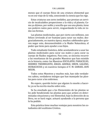 V.M. LAKHSMI
52
menos que el cuerpo físico de una criatura elemental que
va en ese viaje de la vida, conociendo la ciencia que los rige.
Estas criaturas son seres inefables, que prestan un servi-
cio de incalculables proporciones a la vida y al planeta. Co-
mo ya dijimos, por noble y sencilla que sea una planta, tiene
sus poderes natos para servir, resguardando la vida en to-
das sus formas.
Las plantas medicinales, que por cierto son millones, son
felices sirviendo al ser humano para curar sus males; des-
graciadamente, en nuestra época, muchos sabihondos quie-
ren negar esto, desconociéndole a la Madre Naturaleza, el
poder que tiene para ayudar a sus hijos.
Todo estudiante Gnóstico, debe acostumbrarse a usar las
plantas medicinales para curar sus males y para curar su
cuerpo de fluidos negativos. Para esto, se necesita recurrir
a las enseñanzas de los grandes Maestros que han existido
en la historia, como: los Maestros ESCULAPIO, PARACELSO,
HERMES TRISMEGISTO, ÁNGEL ADONAI, SMUN, GALENO,
HUIRACOCHA y en nuestros tiempos el V. M. SAMAEL AUN
WEOR.
Todos estos Maestros y muchos más, han sido verdade-
ros sabios, verdaderos teúrgos que han manejado las plan-
tas para curar a los enfermos.
No espere, querido lector que alguien le enseñe a hacer-
lo; ya se ha escrito mucho sobre esto.
Se ha enseñado que a los Elementales de las plantas se
les pide bendiciendo las plantas para que actúen en deter-
minadas situaciones y ese Elemental, bajo la dirección de su
Deva, no se hará rogar, actuará ayudando a la persona que
lo ha pedido.
Esta práctica tiene muchas ventajas para nosotros los es-
tudiantes del ocultismo Cristico.
 