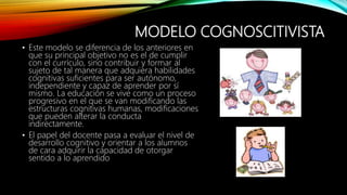 MODELO COGNOSCITIVISTA
• Este modelo se diferencia de los anteriores en
que su principal objetivo no es el de cumplir
con el currículo, sino contribuir y formar al
sujeto de tal manera que adquiera habilidades
cognitivas suficientes para ser autónomo,
independiente y capaz de aprender por sí
mismo. La educación se vive como un proceso
progresivo en el que se van modificando las
estructuras cognitivas humanas, modificaciones
que pueden alterar la conducta
indirectamente.
• El papel del docente pasa a evaluar el nivel de
desarrollo cognitivo y orientar a los alumnos
de cara adquirir la capacidad de otorgar
sentido a lo aprendido
 