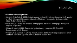 GRACIAS
• Referencias bibliográficas:
• Castells, N. & Solé, I. (2011). Estrategias de evaluación psicopedagógica. En E. Martín
e I. Solé (Coords). Orientación educativa. Modelos y estrategias de intervención
(Cap. 4). Barcelona: Graó.
• De Zubiría, J. (2006). Los modelos pedagógicos. Hacia una pedagogía dialogante.
Bogotá, Magisterio.
• Flórez Ochoa, R. (1999). Evaluación pedagógica y cognición. McGraw-Hill
Interamericana S.A. Bogotá.
• Vergara, G. y Cuentas, H. (2015). Actual vigencia de los modelos pedagógicos en el
contexto educativo. Opción, Año 31 (Especial 6): 914-934.
 