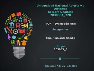 Universidad Nacional Abierta y a
Distancia
Cátedra Unadista
203033A_220
POA – Evaluación Final
Integrantes
Samir Eduardo Chadid
Grupo
203033_3
Colombia, 17 de mayo de 2015
 
