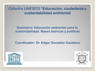 Cátedra UNESCO “Educación, ciudadanía y
        sustentabilidad ambiental


    Seminario: Educación ambiental para la
   sustentabilidad. Bases teóricas y políticas


   Coordinador: Dr. Edgar González Gaudiano
 