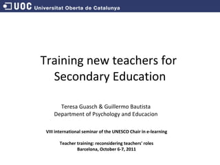 Training new teachers for  Secondary Education Teresa Guasch & Guillermo Bautista Department of Psychology and Educacion VIII international seminar of the UNESCO Chair in e-learning   Teacher training: reconsidering teachers' roles Barcelona, October 6-7, 2011 