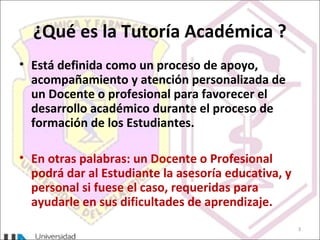 ¿Qué es la Tutoría Académica ?
• Está definida como un proceso de apoyo,
acompañamiento y atención personalizada de
un Docente o profesional para favorecer el
desarrollo académico durante el proceso de
formación de los Estudiantes.
• En otras palabras: un Docente o Profesional
podrá dar al Estudiante la asesoría educativa, y
personal si fuese el caso, requeridas para
ayudarle en sus dificultades de aprendizaje.
3
 