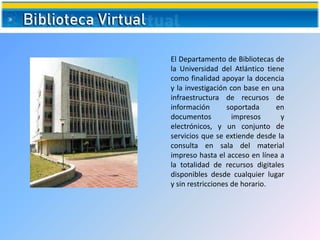 El Departamento de Bibliotecas de
la Universidad del Atlántico tiene
como finalidad apoyar la docencia
y la investigación con base en una
infraestructura de recursos de
información soportada en
documentos impresos y
electrónicos, y un conjunto de
servicios que se extiende desde la
consulta en sala del material
impreso hasta el acceso en línea a
la totalidad de recursos digitales
disponibles desde cualquier lugar
y sin restricciones de horario.
 
