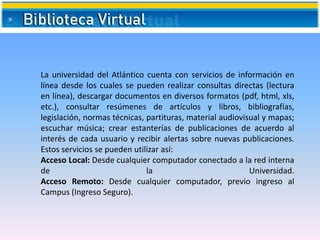 La universidad del Atlántico cuenta con servicios de información en
línea desde los cuales se pueden realizar consultas directas (lectura
en línea), descargar documentos en diversos formatos (pdf, html, xls,
etc.), consultar resúmenes de artículos y libros, bibliografías,
legislación, normas técnicas, partituras, material audiovisual y mapas;
escuchar música; crear estanterías de publicaciones de acuerdo al
interés de cada usuario y recibir alertas sobre nuevas publicaciones.
Estos servicios se pueden utilizar así:
Acceso Local: Desde cualquier computador conectado a la red interna
de la Universidad.
Acceso Remoto: Desde cualquier computador, previo ingreso al
Campus (Ingreso Seguro).
 