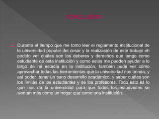  Durante el tiempo que me tomo leer el reglamento institucional de 
la universidad popular del cesar y la realización de este trabajo eh 
podido ver cuáles son los deberes y derechos que tengo como 
estudiante de esta institución y como estos me pueden ayudar a lo 
largo de mi estadía en la institución, también pude ver cómo 
aprovechar todas las herramientas que la universidad nos brinda, y 
así poder tener un sano desarrollo académico, y saber cuáles son 
los límites de los estudiantes y de los profesores. Todo esto es lo 
que nos da la universidad para que todos los estudiantes se 
sientan más como un hogar que como una institución. 
