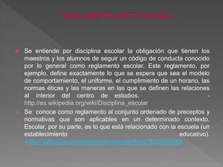  Se entiende por disciplina escolar la obligación que tienen los 
maestros y los alumnos de seguir un código de conducta conocido 
por lo general como reglamento escolar. Este reglamento, por 
ejemplo, define exactamente lo que se espera que sea el modelo 
de comportamiento, el uniforme, el cumplimiento de un horario, las 
normas éticas y las maneras en las que se definen las relaciones 
al interior del centro de estudios. - 
http://es.wikipedia.org/wiki/Disciplina_escolar 
 Se conoce como reglamento al conjunto ordenado de preceptos y 
normativas que son aplicables en un determinado contexto. 
Escolar, por su parte, es lo que está relacionado con la escuela (un 
establecimiento educativo). 
-http://definicion.de/reglamento-escolar/#ixzz3DQeTeXXB 
 