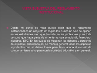  Desde mi punto de vista puedo decir que el reglamento 
institucional es un conjunto de reglas las cuales no solo se aplican 
en los estudiantes sino que también en los profesores y en toda 
persona que haga parte de un ente ya sea estudiantil, financiero, 
industrial, ETC. En las cuales se muestran los deberes y derechos 
de el plantel, abarcando así de manera general todos los aspectos 
importantes que se deben tomar para llevar acabo el modelo de 
comportamiento sano para con la sociedad educativa y en general. 
 