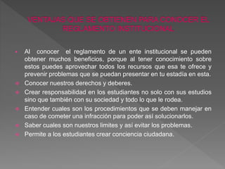  Al conocer el reglamento de un ente institucional se pueden 
obtener muchos beneficios, porque al tener conocimiento sobre 
estos puedes aprovechar todos los recursos que esa te ofrece y 
prevenir problemas que se puedan presentar en tu estadía en esta. 
 Conocer nuestros derechos y deberes. 
 Crear responsabilidad en los estudiantes no solo con sus estudios 
sino que también con su sociedad y todo lo que le rodea. 
 Entender cuales son los procedimientos que se deben manejar en 
caso de cometer una infracción para poder así solucionarlos. 
 Saber cuales son nuestros limites y así evitar los problemas. 
 Permite a los estudiantes crear conciencia ciudadana. 
 
