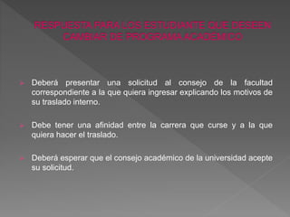  Deberá presentar una solicitud al consejo de la facultad 
correspondiente a la que quiera ingresar explicando los motivos de 
su traslado interno. 
 Debe tener una afinidad entre la carrera que curse y a la que 
quiera hacer el traslado. 
 Deberá esperar que el consejo académico de la universidad acepte 
su solicitud. 
 