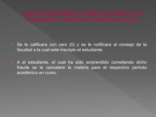  Se le calificara con cero (0) y se le notificara al consejo de la 
facultad a la cual este inscripto el estudiante. 
 A el estudiante, el cual ha sido sorprendido cometiendo dicho 
fraude se le cancelara la materia para el respectivo periodo 
académico en curso. 
 