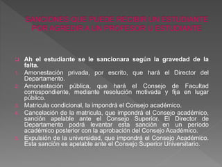  Ah el estudiante se le sancionara según la gravedad de la 
falta. 
1. Amonestación privada, por escrito, que hará el Director del 
Departamento. 
2. Amonestación pública, que hará el Consejo de Facultad 
correspondiente, mediante resolución motivada y fija en lugar 
público. 
3. Matricula condicional, la impondrá el Consejo académico. 
4. Cancelación de la matricula, que impondrá el Consejo académico, 
sanción apelable ante el Consejo Superior. El Director de 
Departamento podrá levantar esta sanción en un período 
académico posterior con la aprobación del Consejo Académico. 
5. Expulsión de la universidad, que impondrá el Consejo Académico. 
Esta sanción es apelable ante el Consejo Superior Universitario. 
 