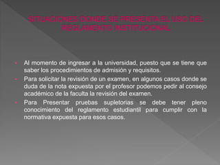  Al momento de ingresar a la universidad, puesto que se tiene que 
saber los procedimientos de admisión y requisitos. 
 Para solicitar la revisión de un examen, en algunos casos donde se 
duda de la nota expuesta por el profesor podemos pedir al consejo 
académico de la faculta la revisión del examen. 
 Para Presentar pruebas supletorias se debe tener pleno 
conocimiento del reglamento estudiantil para cumplir con la 
normativa expuesta para esos casos. 
 