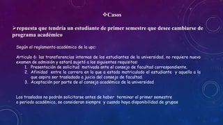 Casos 
repuesta que tendría un estudiante de primer semestre que desee cambiarse de 
programa académico 
Según el reglamento académico de la upc: 
Articulo 6: las transferencias internas de los estudiantes de la universidad, no requiere nuevo 
examen de admisión y estará sujetó a los siguientes requisitos: 
1. Presentación de solicitud motivada ante el consejo de facultad correspondiente. 
2. Afinidad entre la carrera en la que a estado matriculado el estudiante y aquella a la 
que aspira ser trasladado a juicio del consejo de facultad. 
3. Aceptación por parte de el consejo académico de la universidad 
Los traslados no podrán solicitarse antes de haber terminar el primer semestre 
o periodo académico, se consideran siempre y cuando haya disponibilidad de grupos 
 