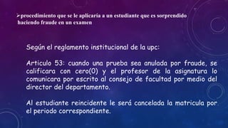 procedimiento que se le aplicaría a un estudiante que es sorprendido 
haciendo fraude en un examen 
Según el reglamento institucional de la upc: 
Articulo 53: cuando una prueba sea anulada por fraude, se 
calificara con cero(0) y el profesor de la asignatura lo 
comunicara por escrito al consejo de facultad por medio del 
director del departamento. 
Al estudiante reincidente le será cancelada la matricula por 
el periodo correspondiente. 
 