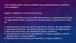que sanciones puede recibir un estudiante que agreda físicamente a un profesor 
o a un compañero 
Según el reglamento institucional de la upc: 
Articulo 71: las faltas contra el orden universitario, el comportamiento social 
, la seguridad personal y colectiva, se sanciona según la gravedad de la falta, 
así: 
1. Amonestación privada, por escrito, que hará el director del departamento. 
2. Amonestación publica , que hará el consejo de facultad correspondiente. 
3. Matricula condicional, que impondrá el consejo académico, 
4. Cancelación de la matricula, que impondrá el consejo académico, sanción 
apelable ante el consejo superior. 
5. Expulsión de la universidad, que impondrá el consejo académico. 
 