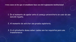 tres casos en los que el estudiante hace uso del reglamento institucional 
1. En el momento de apelar ante el consejo universitario en caso de una 
sanción injusta. 
2. Al momento de solicitar una prueba supletoria. 
3. Si el estudiante desea saber cuales son los requisitos para una 
transferencia 
 
