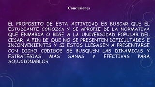 Conclusiones 
EL PROPOSITO DE ESTA ACTIVIDAD ES BUSCAR QUE EL 
ESTUDIANTE CONOZCA Y SE APROPIE DE LA NORMATIVA 
QUE ENMARCA O RIGE A LA UNIVERSIDAD POPULAR DEL 
CESAR, A FIN DE QUE NO SE PRESENTEN DIFICULTADES E 
INCONVENIENTES Y SÌ ESTOS LLEGASEN A PRESENTARSE 
CON DICHO CÓDIGOS SE BUSQUEN LAS DINAMICAS Y 
ESTRATEGIAS MAS SANAS Y EFECTIVAS PARA 
SOLUCIONARLOS. 
 
