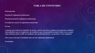 TABLA DE CONTENIDO 
Introducción 
noción de reglamento institucional 
noción personal de reglamento institucional 
ventajas de conocer el reglamento institucional 
Casos 
repuesta que tendría un estudiante de primer semestre que desee cambiarse de programa académico 
procedimiento que se le aplicaría a un estudiante que es sorprendido haciendo fraude en un examen 
que sanciones puede recibir un estudiante que agreda físicamente a un profesor o a un compañero 
tres casos en los que el estudiante hace uso del reglamento institucional 
conclusión 
 