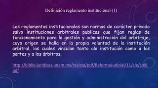 Definición reglamento institucional (1) 
Los reglamentos institucionales son normas de carácter privado 
salvo instituciones arbitrales publicas que fijan reglas de 
funcionamiento para la gestión y administración del arbitraje, 
cuyo origen se halla en la propia voluntad de la institución 
arbitral, las cuales vinculan tanto ala institución como a las 
partes y a los árbitros. 
http://biblio.juridicas.unam.mx/revista/pdf/ReformaJudicial/11/cle/cle9. 
pdf 
 