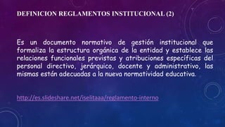DEFINICION REGLAMENTOS INSTITUCIONAL (2) 
Es un documento normativo de gestión institucional que 
formaliza la estructura orgánica de la entidad y establece las 
relaciones funcionales previstas y atribuciones específicas del 
personal directivo, jerárquico, docente y administrativo, las 
mismas están adecuadas a la nueva normatividad educativa. 
http://es.slideshare.net/iselitaaa/reglamento-interno 
 