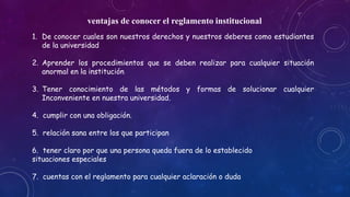 ventajas de conocer el reglamento institucional 
1. De conocer cuales son nuestros derechos y nuestros deberes como estudiantes 
de la universidad 
2. Aprender los procedimientos que se deben realizar para cualquier situación 
anormal en la institución 
3. Tener conocimiento de las métodos y formas de solucionar cualquier 
Inconveniente en nuestra universidad. 
4. cumplir con una obligación. 
5. relación sana entre los que participan 
6. tener claro por que una persona queda fuera de lo establecido 
situaciones especiales 
7. cuentas con el reglamento para cualquier aclaración o duda 
 