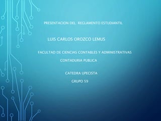 PRESENTACION DEL REGLAMENTO ESTUDIANTIL 
LUIS CARLOS OROZCO LEMUS 
FACULTAD DE CIENCIAS CONTABLES Y ADMINISTRATIVAS 
CONTADURIA PUBLICA 
CATEDRA UPECISTA 
GRUPO 59 
 