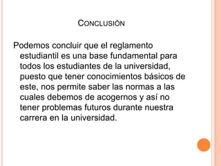 CONCLUSIÓN 
Podemos concluir que el reglamento 
estudiantil es una base fundamental para 
todos los estudiantes de la universidad, 
puesto que tener conocimientos básicos de 
este, nos permite saber las normas a las 
cuales debemos de acogernos y así no 
tener problemas futuros durante nuestra 
carrera en la universidad. 
