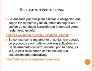 REGLAMENTO INSTITUCIONAL 
 Se entiende por disciplina escolar la obligación que 
tienen los maestros y los alumnos de seguir un 
código de conducta conocido por lo general como 
reglamento escolar. 
http://es.wikipedia.org/wiki/Disciplina_escolar 
 Se conoce como reglamento al conjunto ordenado 
de preceptos y normativas que son aplicables en 
un determinado contexto escolar, por su parte, es 
lo que esta relacionado con la escuela (un 
establecimiento educativo). 
http://definicion.de/reglamento-escolar/ 
 