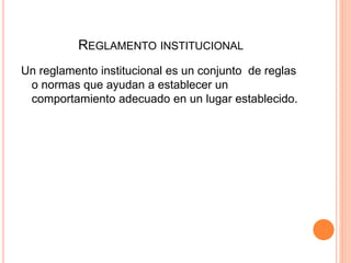 REGLAMENTO INSTITUCIONAL 
Un reglamento institucional es un conjunto de reglas 
o normas que ayudan a establecer un 
comportamiento adecuado en un lugar establecido. 
 
