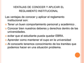 VENTAJAS DE CONOCER Y APLICAR EL 
REGLAMENTO INSTITUCIONAL 
Las ventajas de conocer y aplicar el reglamento 
institucional son: 
 Tener un buen comportamiento personal y académico . 
 Conocer bien nuestros deberes y derechos dentro de las 
universidades. 
 evitar que el estudiante pueda quedar EBRA. 
 Aprender como mantener el cupo en la universidad 
 Al conocerlo tenemos conocimiento de los tramites que 
podemos hacer en una situación problema. 
 