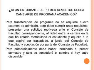 ¿SI UN ESTUDIANTE DE PRIMER SEMESTRE DESEA 
CAMBIARSE DE PROGRAMA ACADÉMICO? 
Para transferencia de programa no se requiere nuevo 
examen de admisión, pero debe cumplir unos requisitos, 
presentar una solicitud motivada ante el Consejo de 
Facultad correspondiente, afinidad entre la carrera en la 
que ha estado matriculado el estudiante y aquella a la 
que aspira ser trasladado, a juicio del Concejo de 
Facultad y aceptación por parte del Consejo de Facultad. 
Pero primordialmente debe haber terminado el primer 
semestre y solo se concederá el cambio si hay cupo 
disponible 
 