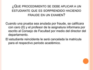 ¿QUE PROCEDIMIENTO SE DEBE APLICAR A UN 
ESTUDIANTE QUE ES SORPRENDIDO HACIENDO 
FRAUDE EN UN EXAMEN? 
Cuando una prueba sea anulada por fraude, se calificara 
con cero (0) y el profesor de la asignatura informara por 
escrito al Consejo de Facultad por medio del director del 
departamento. 
El estudiante reincidente le será cancelada la matricula 
para el respectivo periodo académico. 
 