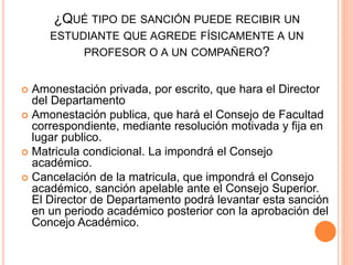 ¿QUÉ TIPO DE SANCIÓN PUEDE RECIBIR UN 
ESTUDIANTE QUE AGREDE FÍSICAMENTE A UN 
PROFESOR O A UN COMPAÑERO? 
 Amonestación privada, por escrito, que hara el Director 
del Departamento 
 Amonestación publica, que hará el Consejo de Facultad 
correspondiente, mediante resolución motivada y fija en 
lugar publico. 
 Matricula condicional. La impondrá el Consejo 
académico. 
 Cancelación de la matricula, que impondrá el Consejo 
académico, sanción apelable ante el Consejo Superior. 
El Director de Departamento podrá levantar esta sanción 
en un periodo académico posterior con la aprobación del 
Concejo Académico. 
 