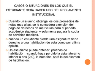 CASOS O SITUACIONES EN LOS QUE EL 
ESTUDIANTE DEBA HACER USO DEL REGLAMENTO 
INSTITUCIONAL 
 Cuando un alumno obtenga los dos promedios de 
notas mas altas, se le concederá exención del 
pago de derechos de matriculas para el periodo 
académico siguiente, y solamente pagara la cuota 
de servicios médicos. 
 cuando un estudiante pierde una asignatura tiene 
derecho a una habilitación de esta como por ultima 
opción. 
 Un estudiante puede obtener pruebas de 
habilitación, cuando haya perdido la asignatura no 
inferior a dos (2.0), la nota final será la del examen 
de habilitación. 
 