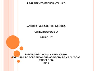 REGLAMENTO ESTUDIANTIL UPC 
ANDREA PALLARES DE LA ROSA 
CATEDRA UPECISTA 
GRUPO: 17 
UNIVERSIDAD POPULAR DEL CESAR 
FACULTAD DE DERECHO CIENCIAS SOCIALES Y POLITICAS 
PSICOLOGIA 
2014 
 