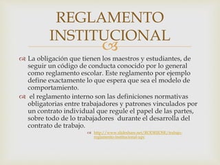REGLAMENTO 
INSTITUCIONAL 
 
 La obligación que tienen los maestros y estudiantes, de 
seguir un código de conducta conocido por lo general 
como reglamento escolar. Este reglamento por ejemplo 
define exactamente lo que espera que sea el modelo de 
comportamiento. 
 el reglamento interno son las definiciones normativas 
obligatorias entre trabajadores y patrones vinculados por 
un contrato individual que regule el papel de las partes, 
sobre todo de lo trabajadores durante el desarrolla del 
contrato de trabajo. 
 http://www.slideshare.net/RODRIJOSE/trabajo-reglamento- 
institucional-upc 
 
