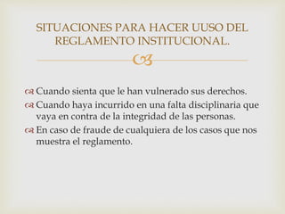 SITUACIONES PARA HACER UUSO DEL 
REGLAMENTO INSTITUCIONAL. 
 
 Cuando sienta que le han vulnerado sus derechos. 
 Cuando haya incurrido en una falta disciplinaria que 
vaya en contra de la integridad de las personas. 
 En caso de fraude de cualquiera de los casos que nos 
muestra el reglamento. 
 