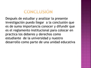 Después de estudiar y analizar la presente 
investigación puedo llegar a la conclusión que 
es de suma importancia conocer y difundir que 
es el reglamento institucional para colocar en 
practica los deberes y derechos como 
estudiante de la universidad y nuestro 
desarrollo como parte de una unidad educativa 
