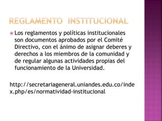  Los reglamentos y políticas institucionales 
son documentos aprobados por el Comité 
Directivo, con el ánimo de asignar deberes y 
derechos a los miembros de la comunidad y 
de regular algunas actividades propias del 
funcionamiento de la Universidad. 
http://secretariageneral.uniandes.edu.co/inde 
x.php/es/normatividad-institucional 
 