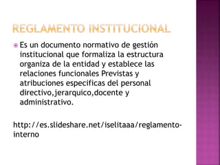 Es un documento normativo de gestión 
institucional que formaliza la estructura 
organiza de la entidad y establece las 
relaciones funcionales Previstas y 
atribuciones especificas del personal 
directivo,jerarquico,docente y 
administrativo. 
http://es.slideshare.net/iselitaaa/reglamento-interno 
 