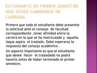 Primero que todo el estudiante debe presentar 
la solicitud ante el consejo de facultad 
correspondiente ,tener afinidad entre la 
carrera en la que se ha matriculado y aquella 
laque aspira el traslado. Debe esperarse la 
respuesta del consejo académico . 
Un aspecto importante es que el estudiante 
que desee hacer el trasladado no podrá 
hacerlo antes de haber terminado el primer 
semestre. 
 