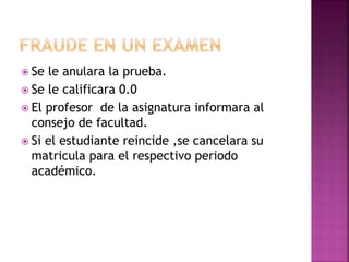  Se le anulara la prueba. 
 Se le calificara 0.0 
 El profesor de la asignatura informara al 
consejo de facultad. 
 Si el estudiante reincide ,se cancelara su 
matricula para el respectivo periodo 
académico. 
 