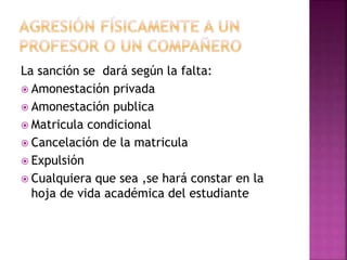 La sanción se dará según la falta: 
 Amonestación privada 
 Amonestación publica 
 Matricula condicional 
 Cancelación de la matricula 
 Expulsión 
 Cualquiera que sea ,se hará constar en la 
hoja de vida académica del estudiante 
 