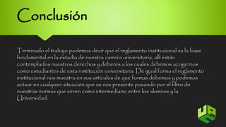 Conclusión 
Terminado el trabajo podemos decir que el reglamento institucional es la base 
fundamental en la estadía de nuestra carrera universitaria, allí están 
contemplados nuestros derechos y deberes a los cuales debemos acogernos 
como estudiantes de esta institución universitaria. De igual forma el reglamento 
institucional nos muestra en sus artículos de que formas debemos y podemos 
actuar en cualquier situación que se nos presente pasando por el filtro de 
nuestras normas que sirven como intermediario entre los alumnos y la 
Universidad. 
12 
