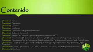 Contenido 
Diapositiva 1: Portada . 
Diapositiva 2: Presentación. 
Diapositiva 3: Contenido. 
Diapositiva 4: Introducción 
Diapositiva 5: Definiciones De Reglamento Institucional. 
Diapositiva 6: Reglamento Institucional. 
Diapositiva 7: Ventajas De Conocer Y Aplicar El Reglamento Institucional (UPC) 
Diapositiva 8: Procedimientos De Estudiante De 1 Semestre Que Desee Cambiarse De Programa Académico. ( Carrera) 
Diapositiva 9: Procedimiento Que Se Debe Aplicar A Un Estudiante Que Es Sorprendido Haciendo Fraude En Un Examen. 
Diapositiva 10:TipoDe Sanción Que Puede Recibir Un Estudiante Que Agrede Físicamente A Un Profesor O A Un 
Compañero. 
Diapositiva 11: Casos O Situaciones En Los Que El Estudiante Deba Hacer Uso Del Reglamento Institucional. 
3 
Diapositiva 12: Conclusión 
 
